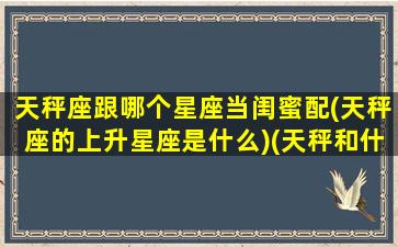 天秤座跟哪个星座当闺蜜配(天秤座的上升星座是什么)(天秤和什么星座最配做闺蜜)