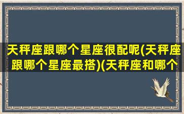 天秤座跟哪个星座很配呢(天秤座跟哪个星座最搭)(天秤座和哪个星座很配)