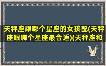 天秤座跟哪个星座的女孩配(天秤座跟哪个星座最合适)(天秤座和哪个女生最配)