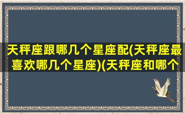 天秤座跟哪几个星座配(天秤座最喜欢哪几个星座)(天秤座和哪个星座谈恋爱最好)