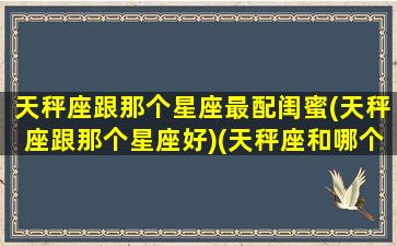 天秤座跟那个星座最配闺蜜(天秤座跟那个星座好)(天秤座和哪个星座最配做闺蜜)