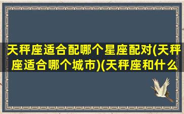 天秤座适合配哪个星座配对(天秤座适合哪个城市)(天秤座和什么座适合)