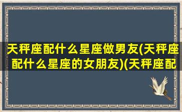 天秤座配什么星座做男友(天秤座配什么星座的女朋友)(天秤座配什么样的男生)