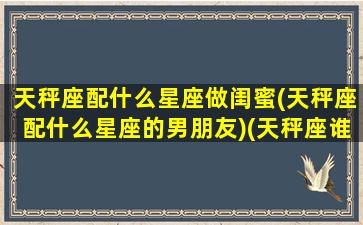 天秤座配什么星座做闺蜜(天秤座配什么星座的男朋友)(天秤座谁最配做闺蜜)