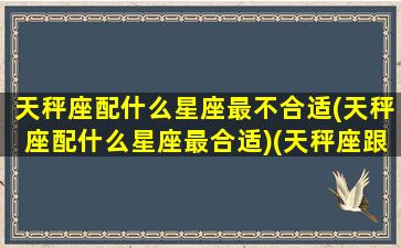 天秤座配什么星座最不合适(天秤座配什么星座最合适)(天秤座跟什么星座最不合适)