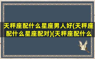 天秤座配什么星座男人好(天秤座配什么星座配对)(天秤座配什么座的男人)