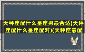 天秤座配什么星座男最合适(天秤座配什么星座配对)(天秤座最配什么男明星)