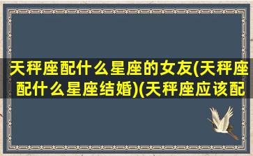 天秤座配什么星座的女友(天秤座配什么星座结婚)(天秤座应该配什么星座)