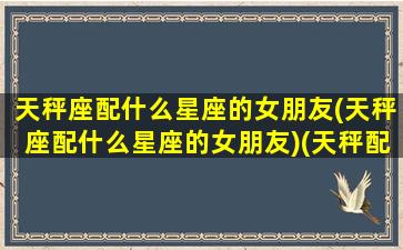 天秤座配什么星座的女朋友(天秤座配什么星座的女朋友)(天秤配什么星座最合适)