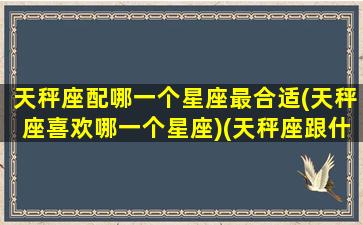 天秤座配哪一个星座最合适(天秤座喜欢哪一个星座)(天秤座跟什么星座最配谈恋爱)