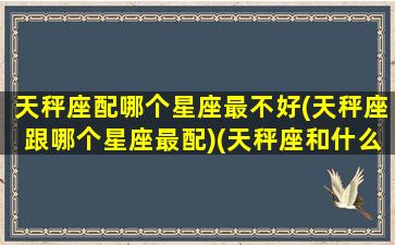 天秤座配哪个星座最不好(天秤座跟哪个星座最配)(天秤座和什么星座最不般配)