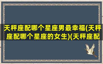 天秤座配哪个星座男最幸福(天秤座配哪个星座的女生)(天秤座配什么座男生)