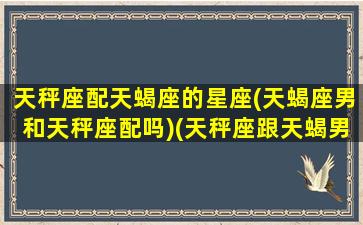 天秤座配天蝎座的星座(天蝎座男和天秤座配吗)(天秤座跟天蝎男配吗)