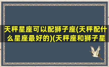 天秤星座可以配狮子座(天秤配什么星座最好的)(天秤座和狮子星座最配)