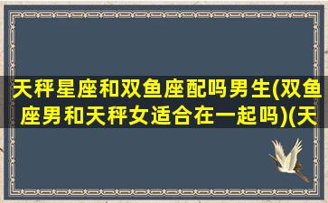 天秤星座和双鱼座配吗男生(双鱼座男和天秤女适合在一起吗)(天秤男和双鱼男哪个更适合结婚)