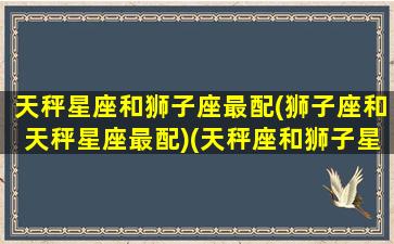 天秤星座和狮子座最配(狮子座和天秤星座最配)(天秤座和狮子星座最配对)