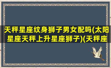 天秤星座纹身狮子男女配吗(太阳星座天秤上升星座狮子)(天秤座纹身纹什么好)