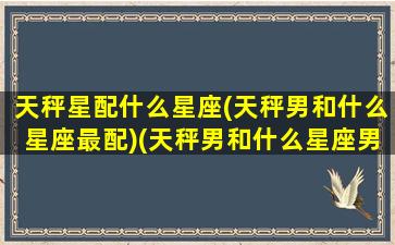 天秤星配什么星座(天秤男和什么星座最配)(天秤男和什么星座男最配对)