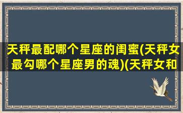 天秤最配哪个星座的闺蜜(天秤女最勾哪个星座男的魂)(天秤女和什么星座是好闺蜜)