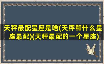 天秤最配星座是啥(天秤和什么星座最配)(天秤最配的一个星座)