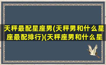 天秤最配星座男(天秤男和什么星座最配排行)(天秤座男和什么星座最匹配)