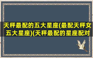 天秤最配的五大星座(最配天秤女五大星座)(天秤最配的星座配对)