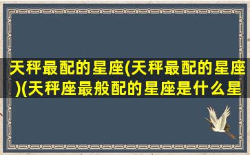 天秤最配的星座(天秤最配的星座)(天秤座最般配的星座是什么星座)