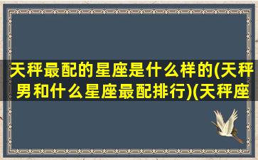 天秤最配的星座是什么样的(天秤男和什么星座最配排行)(天秤座男和什么座最配对排行榜)