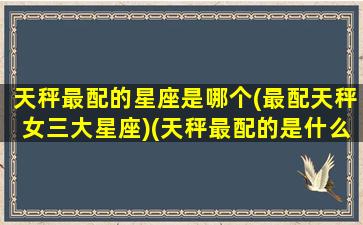 天秤最配的星座是哪个(最配天秤女三大星座)(天秤最配的是什么星座)