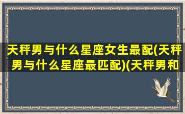 天秤男与什么星座女生最配(天秤男与什么星座最匹配)(天秤男和什么星座最配做夫妻)