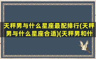 天秤男与什么星座最配排行(天秤男与什么星座合适)(天秤男和什么星座配对)