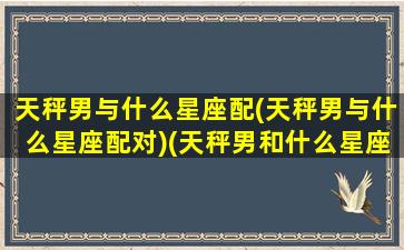 天秤男与什么星座配(天秤男与什么星座配对)(天秤男和什么星座比较配)