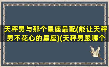 天秤男与那个星座最配(能让天秤男不花心的星座)(天秤男跟哪个星座最配)