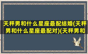 天秤男和什么星座最配结婚(天秤男和什么星座最配对)(天秤男和什么星座最合适)