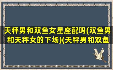 天秤男和双鱼女星座配吗(双鱼男和天秤女的下场)(天秤男和双鱼女在一起)