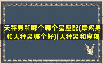 天秤男和哪个哪个星座配(摩羯男和天秤男哪个好)(天秤男和摩羯男谁事业心更强)