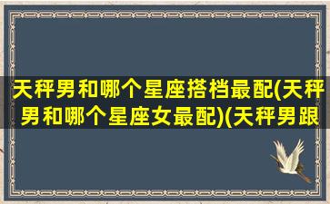 天秤男和哪个星座搭档最配(天秤男和哪个星座女最配)(天秤男跟那个星座最配)