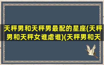 天秤男和天秤男最配的星座(天秤男和天秤女谁虐谁)(天秤男和天秤女座合适吗)