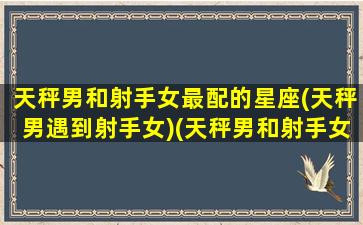 天秤男和射手女最配的星座(天秤男遇到射手女)(天秤男和射手女在一起会怎么样)