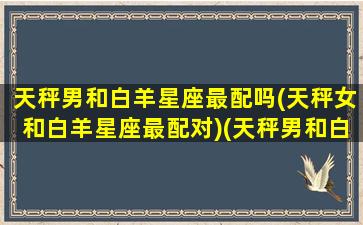 天秤男和白羊星座最配吗(天秤女和白羊星座最配对)(天秤男和白羊座女匹配值)