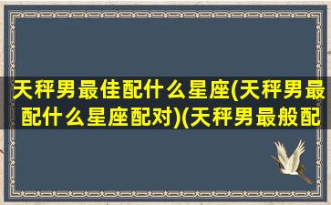 天秤男最佳配什么星座(天秤男最配什么星座配对)(天秤男最般配的星座)