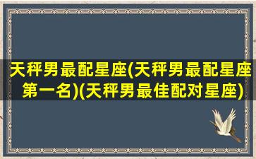 天秤男最配星座(天秤男最配星座第一名)(天秤男最佳配对星座)