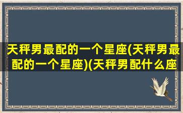 天秤男最配的一个星座(天秤男最配的一个星座)(天秤男配什么座)