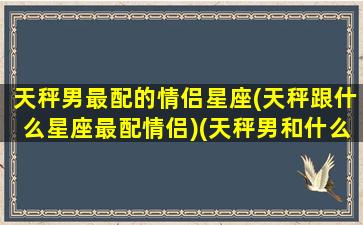 天秤男最配的情侣星座(天秤跟什么星座最配情侣)(天秤男和什么星座最配)