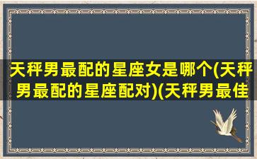 天秤男最配的星座女是哪个(天秤男最配的星座配对)(天秤男最佳配对星座女)