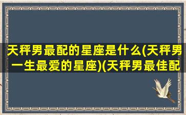 天秤男最配的星座是什么(天秤男一生最爱的星座)(天秤男最佳配对星座)