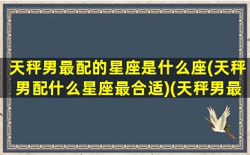 天秤男最配的星座是什么座(天秤男配什么星座最合适)(天秤男最般配的星座)