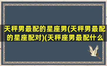 天秤男最配的星座男(天秤男最配的星座配对)(天秤座男最配什么星座)