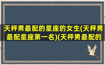 天秤男最配的星座的女生(天秤男最配星座第一名)(天秤男最配的星座是什么星座)