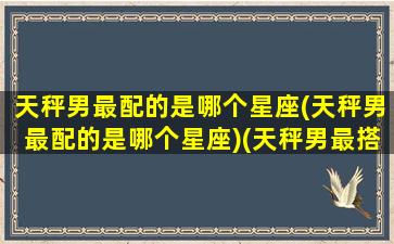 天秤男最配的是哪个星座(天秤男最配的是哪个星座)(天秤男最搭配的星座)